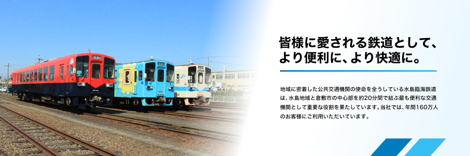 「皆様に愛される鉄道として、より便利に、より快適に。」地域に密着した公共交通機関の使命を全うしている水島臨海鉄道は、水島地域と倉敷市の中心部を約20分間で結ぶ最も便利な交通機関として重要な役割を果たしています。当社では、年間160万人のお客様にご利用いただいています。