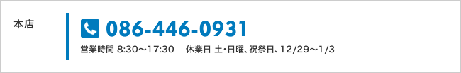 本店：086-446-0931　営業時間 8:30～17:30　休業日 土･日曜、祝祭日、12/29～1/3